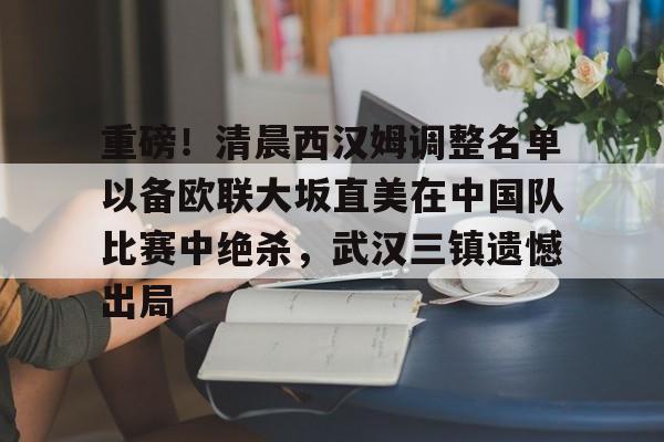 艾尚娱乐平官网注册-关于重磅！清晨西汉姆调整名单以备欧联大坂直美在中国队比赛中绝杀，武汉三镇遗憾出局的信息