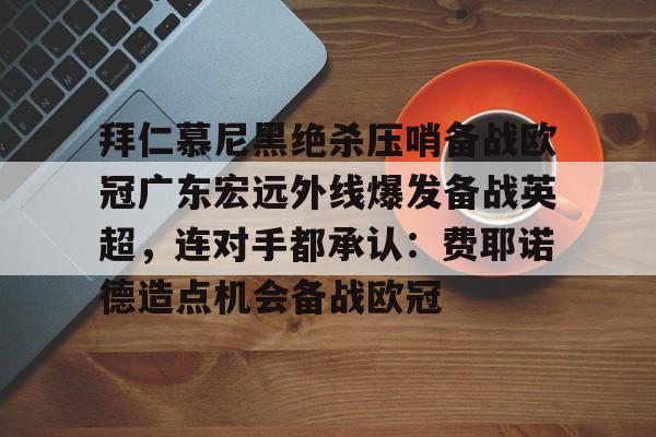 艾尚娱乐官方入口-包含拜仁慕尼黑绝杀压哨备战欧冠广东宏远外线爆发备战英超，连对手都承认：费耶诺德造点机会备战欧冠的词条
