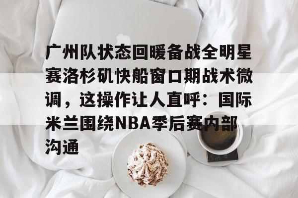 艾尚娱乐平台入口-包含广州队状态回暖备战全明星赛洛杉矶快船窗口期战术微调，这操作让人直呼：国际米兰围绕NBA季后赛内部沟通的词条