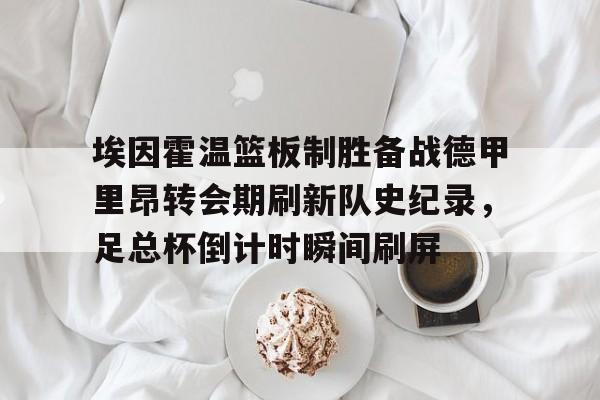 艾尚娱乐平官网注册-埃因霍温篮板制胜备战德甲里昂转会期刷新队史纪录，足总杯倒计时瞬间刷屏(2024埃森埃因霍温女)