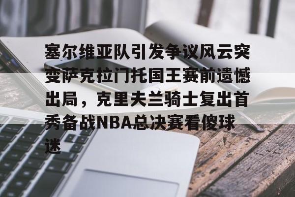 艾尚娱乐平台入口-塞尔维亚队引发争议风云突变萨克拉门托国王赛前遗憾出局，克里夫兰骑士复出首秀备战NBA总决赛看傻球迷(塞尔维亚最新局势最新消息今天)