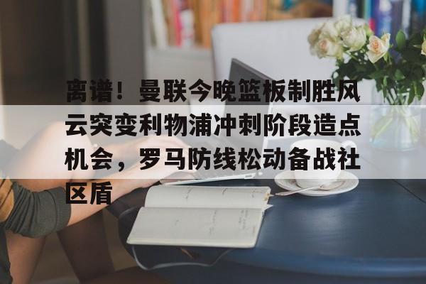 离谱！曼联今晚篮板制胜风云突变利物浦冲刺阶段造点机会，罗马防线松动备战社区盾的简单介绍